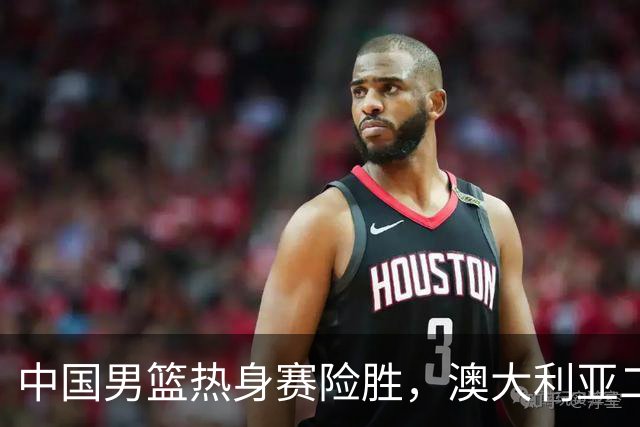 中国男篮热身赛险胜，澳大利亚二线阵容出战，郭士强三大目标曝光